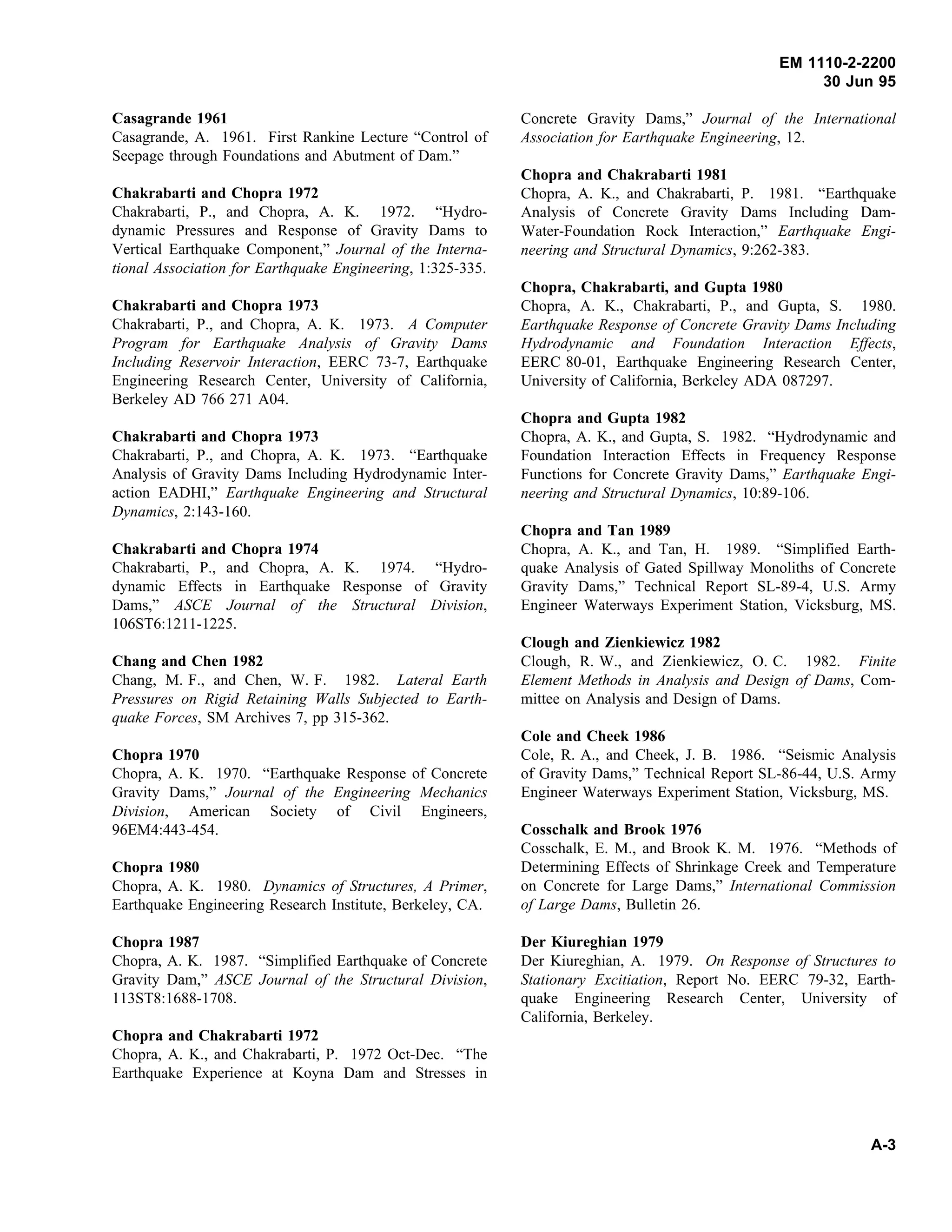 EM 1110-2-2200
30 Jun 95
Casagrande 1961
Casagrande, A. 1961. First Rankine Lecture “Control of
Seepage through Foundations and Abutment of Dam.”
Chakrabarti and Chopra 1972
Chakrabarti, P., and Chopra, A. K. 1972. “Hydro-
dynamic Pressures and Response of Gravity Dams to
Vertical Earthquake Component,” Journal of the Interna-
tional Association for Earthquake Engineering, 1:325-335.
Chakrabarti and Chopra 1973
Chakrabarti, P., and Chopra, A. K. 1973. A Computer
Program for Earthquake Analysis of Gravity Dams
Including Reservoir Interaction, EERC 73-7, Earthquake
Engineering Research Center, University of California,
Berkeley AD 766 271 A04.
Chakrabarti and Chopra 1973
Chakrabarti, P., and Chopra, A. K. 1973. “Earthquake
Analysis of Gravity Dams Including Hydrodynamic Inter-
action EADHI,” Earthquake Engineering and Structural
Dynamics, 2:143-160.
Chakrabarti and Chopra 1974
Chakrabarti, P., and Chopra, A. K. 1974. “Hydro-
dynamic Effects in Earthquake Response of Gravity
Dams,” ASCE Journal of the Structural Division,
106ST6:1211-1225.
Chang and Chen 1982
Chang, M. F., and Chen, W. F. 1982. Lateral Earth
Pressures on Rigid Retaining Walls Subjected to Earth-
quake Forces, SM Archives 7, pp 315-362.
Chopra 1970
Chopra, A. K. 1970. “Earthquake Response of Concrete
Gravity Dams,” Journal of the Engineering Mechanics
Division, American Society of Civil Engineers,
96EM4:443-454.
Chopra 1980
Chopra, A. K. 1980. Dynamics of Structures, A Primer,
Earthquake Engineering Research Institute, Berkeley, CA.
Chopra 1987
Chopra, A. K. 1987. “Simplified Earthquake of Concrete
Gravity Dam,” ASCE Journal of the Structural Division,
113ST8:1688-1708.
Chopra and Chakrabarti 1972
Chopra, A. K., and Chakrabarti, P. 1972 Oct-Dec. “The
Earthquake Experience at Koyna Dam and Stresses in
Concrete Gravity Dams,” Journal of the International
Association for Earthquake Engineering, 12.
Chopra and Chakrabarti 1981
Chopra, A. K., and Chakrabarti, P. 1981. “Earthquake
Analysis of Concrete Gravity Dams Including Dam-
Water-Foundation Rock Interaction,” Earthquake Engi-
neering and Structural Dynamics, 9:262-383.
Chopra, Chakrabarti, and Gupta 1980
Chopra, A. K., Chakrabarti, P., and Gupta, S. 1980.
Earthquake Response of Concrete Gravity Dams Including
Hydrodynamic and Foundation Interaction Effects,
EERC 80-01, Earthquake Engineering Research Center,
University of California, Berkeley ADA 087297.
Chopra and Gupta 1982
Chopra, A. K., and Gupta, S. 1982. “Hydrodynamic and
Foundation Interaction Effects in Frequency Response
Functions for Concrete Gravity Dams,” Earthquake Engi-
neering and Structural Dynamics, 10:89-106.
Chopra and Tan 1989
Chopra, A. K., and Tan, H. 1989. “Simplified Earth-
quake Analysis of Gated Spillway Monoliths of Concrete
Gravity Dams,” Technical Report SL-89-4, U.S. Army
Engineer Waterways Experiment Station, Vicksburg, MS.
Clough and Zienkiewicz 1982
Clough, R. W., and Zienkiewicz, O. C. 1982. Finite
Element Methods in Analysis and Design of Dams, Com-
mittee on Analysis and Design of Dams.
Cole and Cheek 1986
Cole, R. A., and Cheek, J. B. 1986. “Seismic Analysis
of Gravity Dams,” Technical Report SL-86-44, U.S. Army
Engineer Waterways Experiment Station, Vicksburg, MS.
Cosschalk and Brook 1976
Cosschalk, E. M., and Brook K. M. 1976. “Methods of
Determining Effects of Shrinkage Creek and Temperature
on Concrete for Large Dams,” International Commission
of Large Dams, Bulletin 26.
Der Kiureghian 1979
Der Kiureghian, A. 1979. On Response of Structures to
Stationary Excitiation, Report No. EERC 79-32, Earth-
quake Engineering Research Center, University of
California, Berkeley.
A-3
 