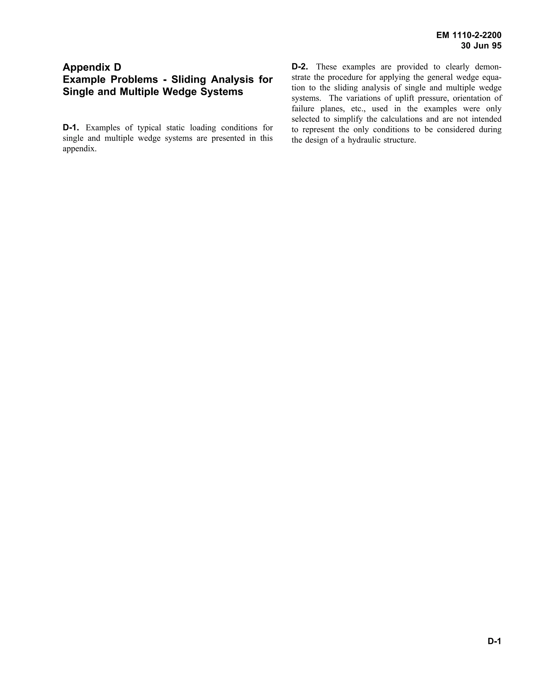 EM 1110-2-2200
30 Jun 95
Appendix D
Example Problems - Sliding Analysis for
Single and Multiple Wedge Systems
D-1. Examples of typical static loading conditions for
single and multiple wedge systems are presented in this
appendix.
D-2. These examples are provided to clearly demon-
strate the procedure for applying the general wedge equa-
tion to the sliding analysis of single and multiple wedge
systems. The variations of uplift pressure, orientation of
failure planes, etc., used in the examples were only
selected to simplify the calculations and are not intended
to represent the only conditions to be considered during
the design of a hydraulic structure.
D-1
 