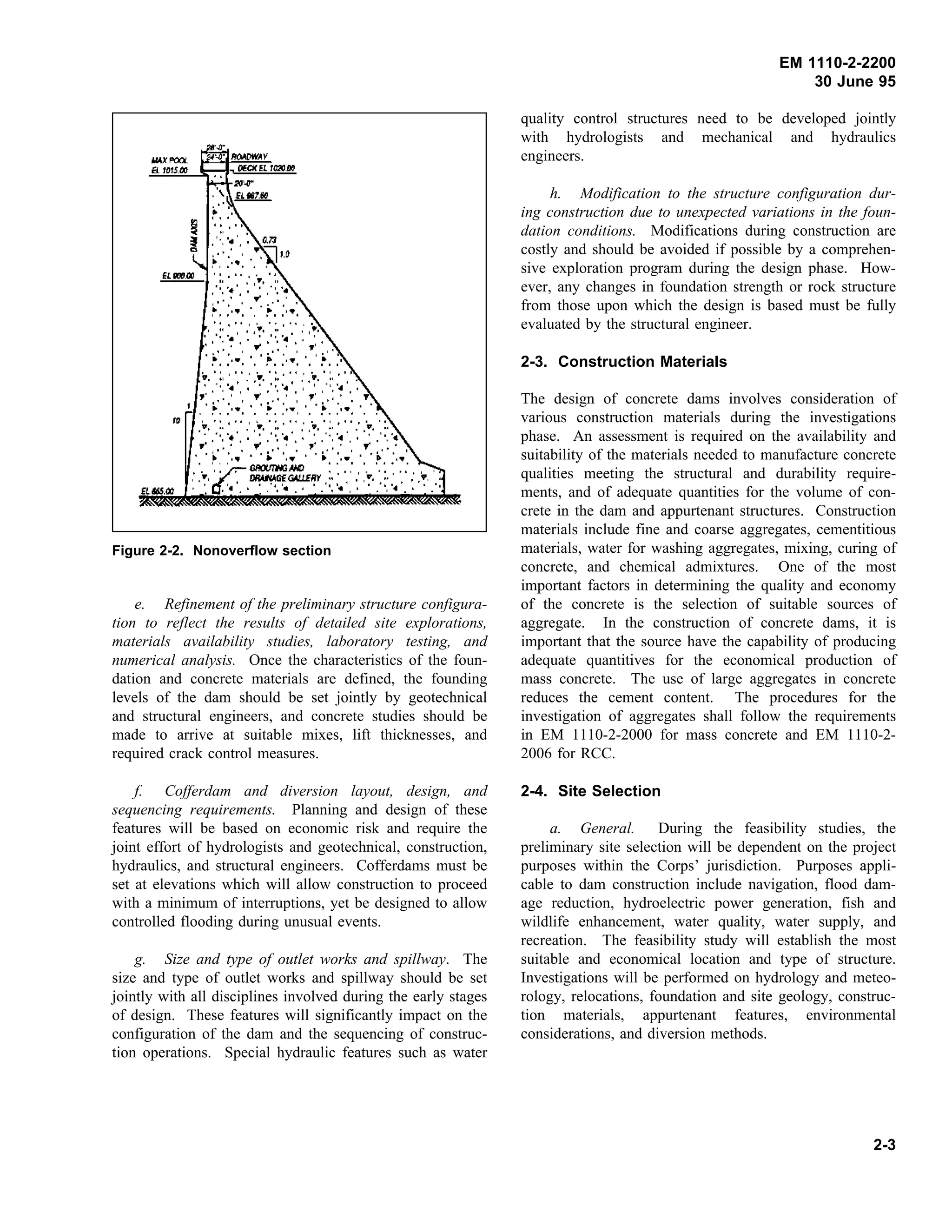 EM 1110-2-2200
30 June 95
Figure 2-2. Nonoverflow section
e. Refinement of the preliminary structure configura-
tion to reflect the results of detailed site explorations,
materials availability studies, laboratory testing, and
numerical analysis. Once the characteristics of the foun-
dation and concrete materials are defined, the founding
levels of the dam should be set jointly by geotechnical
and structural engineers, and concrete studies should be
made to arrive at suitable mixes, lift thicknesses, and
required crack control measures.
f. Cofferdam and diversion layout, design, and
sequencing requirements. Planning and design of these
features will be based on economic risk and require the
joint effort of hydrologists and geotechnical, construction,
hydraulics, and structural engineers. Cofferdams must be
set at elevations which will allow construction to proceed
with a minimum of interruptions, yet be designed to allow
controlled flooding during unusual events.
g. Size and type of outlet works and spillway. The
size and type of outlet works and spillway should be set
jointly with all disciplines involved during the early stages
of design. These features will significantly impact on the
configuration of the dam and the sequencing of construc-
tion operations. Special hydraulic features such as water
quality control structures need to be developed jointly
with hydrologists and mechanical and hydraulics
engineers.
h. Modification to the structure configuration dur-
ing construction due to unexpected variations in the foun-
dation conditions. Modifications during construction are
costly and should be avoided if possible by a comprehen-
sive exploration program during the design phase. How-
ever, any changes in foundation strength or rock structure
from those upon which the design is based must be fully
evaluated by the structural engineer.
2-3. Construction Materials
The design of concrete dams involves consideration of
various construction materials during the investigations
phase. An assessment is required on the availability and
suitability of the materials needed to manufacture concrete
qualities meeting the structural and durability require-
ments, and of adequate quantities for the volume of con-
crete in the dam and appurtenant structures. Construction
materials include fine and coarse aggregates, cementitious
materials, water for washing aggregates, mixing, curing of
concrete, and chemical admixtures. One of the most
important factors in determining the quality and economy
of the concrete is the selection of suitable sources of
aggregate. In the construction of concrete dams, it is
important that the source have the capability of producing
adequate quantitives for the economical production of
mass concrete. The use of large aggregates in concrete
reduces the cement content. The procedures for the
investigation of aggregates shall follow the requirements
in EM 1110-2-2000 for mass concrete and EM 1110-2-
2006 for RCC.
2-4. Site Selection
a. General. During the feasibility studies, the
preliminary site selection will be dependent on the project
purposes within the Corps’ jurisdiction. Purposes appli-
cable to dam construction include navigation, flood dam-
age reduction, hydroelectric power generation, fish and
wildlife enhancement, water quality, water supply, and
recreation. The feasibility study will establish the most
suitable and economical location and type of structure.
Investigations will be performed on hydrology and meteo-
rology, relocations, foundation and site geology, construc-
tion materials, appurtenant features, environmental
considerations, and diversion methods.
2-3
 