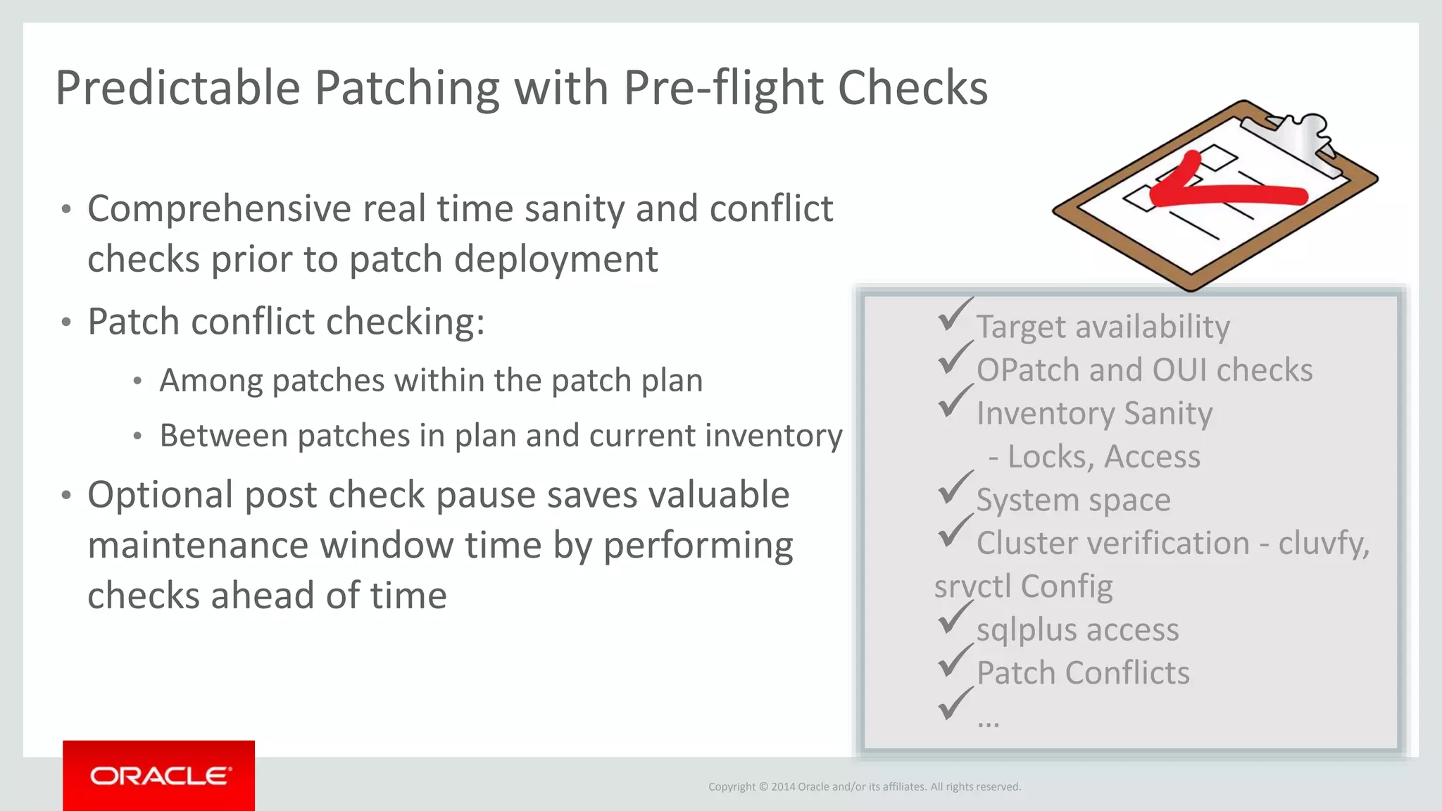 Copyright © 2014 Oracle and/or its affiliates. All rights reserved.
Predictable Patching with Pre-flight Checks
• Comprehensive real time sanity and conflict
checks prior to patch deployment
• Patch conflict checking:
• Among patches within the patch plan
• Between patches in plan and current inventory
• Optional post check pause saves valuable
maintenance window time by performing
checks ahead of time
Target availability
OPatch and OUI checks
Inventory Sanity
- Locks, Access
System space
Cluster verification - cluvfy,
srvctl Config
sqlplus access
Patch Conflicts
…
 