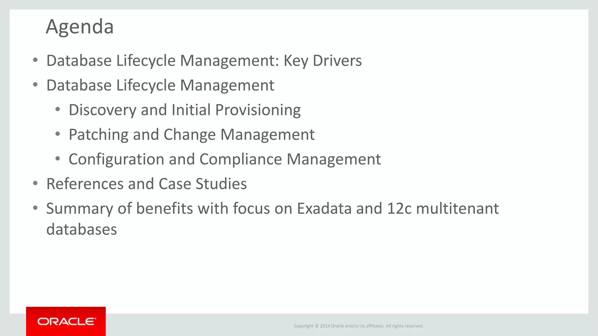 Copyright © 2014 Oracle and/or its affiliates. All rights reserved.
Agenda
• Database Lifecycle Management: Key Drivers
• Database Lifecycle Management
• Discovery and Initial Provisioning
• Patching and Change Management
• Configuration and Compliance Management
• References and Case Studies
• Summary of benefits with focus on Exadata and 12c multitenant
databases
 