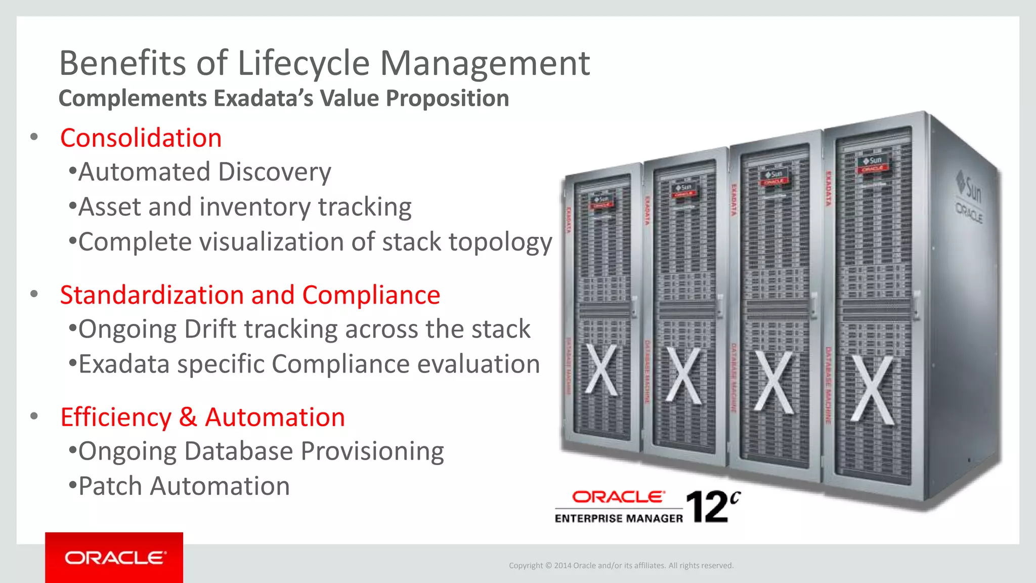 Copyright © 2014 Oracle and/or its affiliates. All rights reserved.
Benefits of Lifecycle Management
• Consolidation
•Automated Discovery
•Asset and inventory tracking
•Complete visualization of stack topology
• Standardization and Compliance
•Ongoing Drift tracking across the stack
•Exadata specific Compliance evaluation
• Efficiency & Automation
•Ongoing Database Provisioning
•Patch Automation
Complements Exadata’s Value Proposition
 