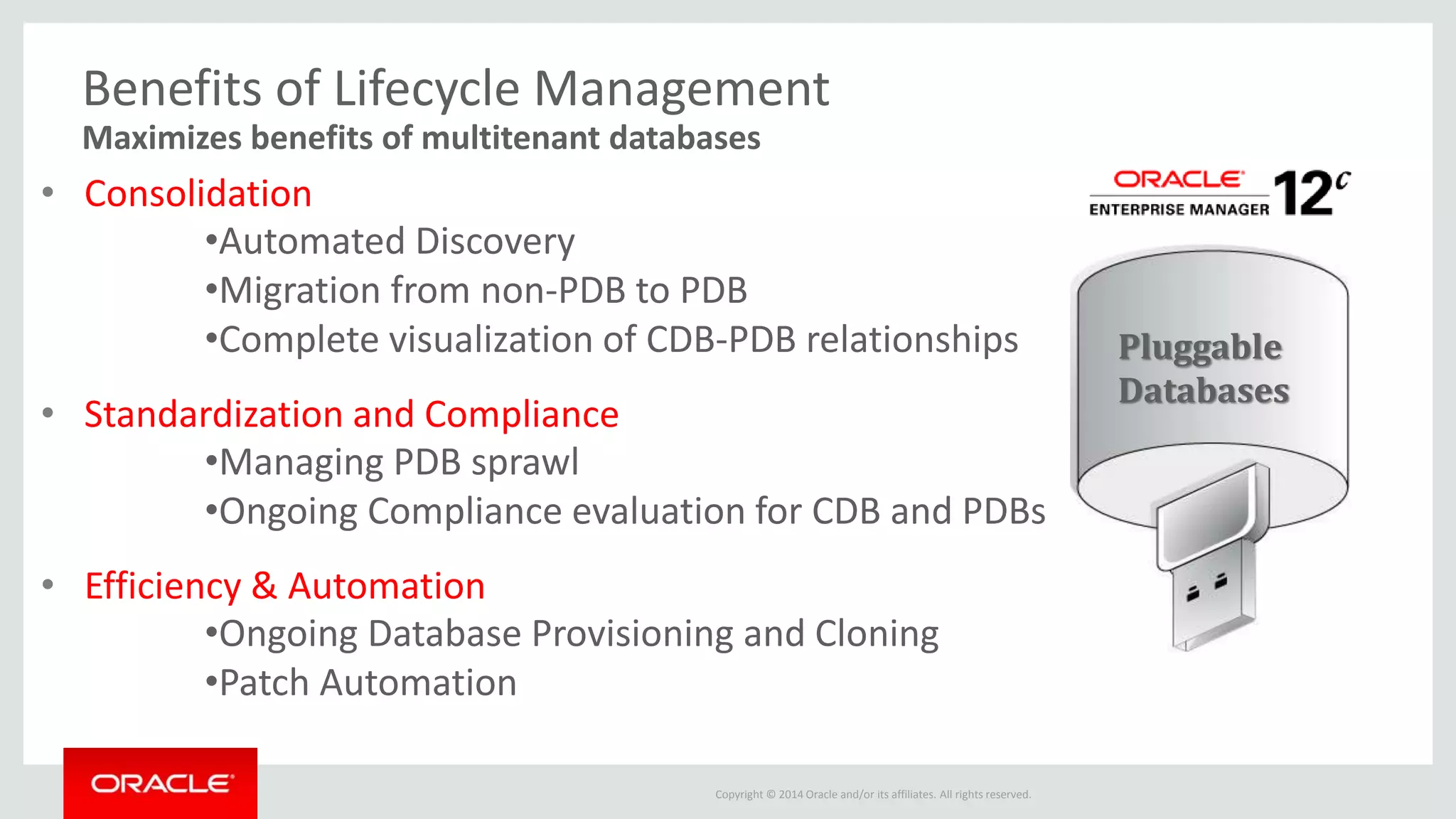 Copyright © 2014 Oracle and/or its affiliates. All rights reserved.
Benefits of Lifecycle Management
Maximizes benefits of multitenant databases
• Consolidation
•Automated Discovery
•Migration from non-PDB to PDB
•Complete visualization of CDB-PDB relationships
• Standardization and Compliance
•Managing PDB sprawl
•Ongoing Compliance evaluation for CDB and PDBs
• Efficiency & Automation
•Ongoing Database Provisioning and Cloning
•Patch Automation
Pluggable
Databases
 