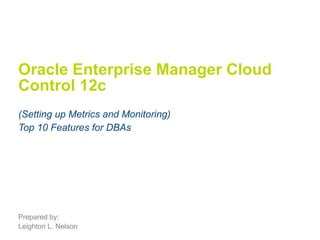 Oracle Enterprise Manager Cloud 
Control 12c 
(Setting up Metrics and Monitoring) 
Top 10 Features for DBAs 
Prepared by: 
Leighton L. Nelson 
 