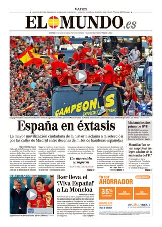 ELPMUNDO .es
                                                                                                      MATICS
                                    La gente de toda España nos ha apoyado muchísimo y estamos orgullosos de darles este triunfo (Vicente del Bosque)




                                                                MARTES 13 DE JULIO DE 2010. AÑO XXII. NÚMERO: 7.510. EDICIÓN MADRID. PRECIO: 1,20 E.




Los jugadores de la selección saludan a los miles de seguidores reunidos ayer en la Plaza de Callao de Madrid, mientras Iker Casillas besa la Copa del Mundo y la ofrece a la afición. / GONZALO ARROYO




             España en éxtasis                                                                                                                                                Mañana los dos
                                                                                                                                                                              primeros DVD
                                                                                                                                                                              EL MUNDO les ofrece
                                                                                                                                                                              los partidos de España
                                                                                                                                                                              frente a las selecciones
La mayor movilización ciudadana de la historia aclama a la selección                                                                                                          de Honduras y Suiza.
                                                                                                                                                                              Reserve su diario Pág. 51
por las calles de Madrid entre decenas de miles de banderas españolas
                                                                                                                                                                              Montilla: ‘No se
               PABLO HERRAIZ / Madrid           llegar al recinto en el que los com-       ñolas para enloquecer al paso de          Un impresionante despliegue poli-
En la calle de la Princesa, no cabía            ponentes de la selección española          sus ídolos, que pasearon la Copa y        cial acompañó a los chicos de Del        van a aprobar las
ni un alfiler; en Gran Vía, los se-             pusieron punto final a su paseo            se mezclaron en un éxtasis sin            Bosque en su glorioso paseo tras su
guidores de La Roja eran una ma-                triunfal por Madrid.                       precedentes con los aficionados.          regreso de Sudáfrica. Al caer la no-     leyes a la luz de la
sa apretujada y sudorosa que se
refrescaba gracias al agua que al-
                                                   La recepción, ayer en Madrid, a
                                                los Campeones del Mundo de Fút-
                                                                                                                                     che, el autocar descapotable enfiló
                                                                                                                                     los últimos metros que le separa-
                                                                                                                                                                              sentencia del TC’
gunos vecinos arrojaban desde                   bol pasará a la Historia como la              Un merecido                            ban del escenario montado frente         El presidente de la
sus ventanas; en la explanada del               mayor movilización ciudadana de                                                      al río Manzanares, en el que espe-       Generalitat de Cataluña
Rey, junto al río Manzanares, era               la capital de España. Más de un                campeón                               raban más de 150.000 almas que           afirma que le «toca las
tal la masificación que las autori-             millón de personas salieron a la                                                     gritaban: «Yo soy español, español,      narices» que se «reitere
dades locales pidieron a la pobla-              calle ataviados con camisetas de            FRANZ BECKENBAUER                        español».         M2 y págs. 39 a 51     la unidad de España»
ción que se abstuviese de intentar              la selección y con banderas espa-                                      Página 50                      Editorial en página 3                      Página 12




                                                                            Iker lleva el
                                                                            ‘¡Viva España!’
                                                                            a La Moncloa
                                                                                                            MARISA CRUZ / Madrid
                                                                            Arrastrado por la marea, Zapatero se dejó llevar.
                                                                            No podía resistirse ni a la alegría del millar de per-
                                                                            sonas congregadas en Presidencia, ni a la satisfac-
                                                                            ción de los 23 jugadores de la selección, ni a las
                                                                            carcajadas de Del Bosque, ni a las decenas de ban-
                                                                            deras de España que ondeaban los niños. Iker Ca-
                                                                            sillas, el muchacho de Móstoles, el capitán del equi-
                                                                            po, llevó sin complejos el «¡Viva España!» al cora-
                                                                            zón de La Moncloa y el presidente supo responder
Zapatero hace la ola detrás de Casillas, ayer en La Moncloa. / A. HEREDIA   con elegancia.                       Sigue en página 4
 