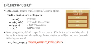 ➤ EMCLI verbs returns emcli.response.Response object:
result = emcli.response.Response
.error() 
.exit_code() 
.isJson() 
.out()
➤ In scripting mode, default output format type is JSON for the verbs resulting a list of
items. In interactive mode, to change the output format to JSON, you need to run the
following command:
set_client_property('EMCLI_OUTPUT_TYPE', 'JSON')
JSON - DICT
EMCLI RESPONSE OBJECT
error text 
error code (0=success) 
is JSON? true/false 
JSON or text
[“data”] - LIST
DICT
DICT
DICT
 