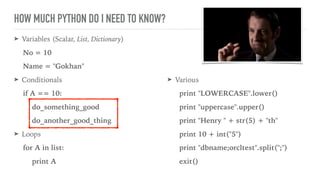 HOW MUCH PYTHON DO I NEED TO KNOW?
➤ Variables (Scalar, List, Dictionary)
No = 10
Name = "Gokhan"
➤ Conditionals
if A == 10:
do_something_good
do_another_good_thing
➤ Loops
for A in list:
print A
➤ Various
print "LOWERCASE".lower()
print "uppercase".upper()
print "Henry " + str(5) + "th"
print 10 + int("5")
print "dbname;orcltest".split(";")
exit()
 