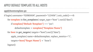 APPLY DEFAULT TEMPLATE TO ALL HOSTS
applyhosttemplate.py
if login( username="GOKHAN", password="123456" ).exit_code()==0:
for template in list_templates( target_type="host" ).out()["data"]:
if template["Default Template"] == "yes":
defaulttemplate = template["Template Name"]
for host in get_targets( targets="host").out()["data"]:
apply_template( name=defaulttemplate, replace_metrics="1",
targets=host["Target Name"] + ":host")
logout()
 