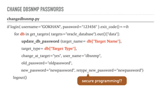 CHANGE DBSNMP PASSWORDS
changedbsnmp.py
if login( username="GOKHAN", password="123456" ).exit_code()==0:
for db in get_targets( targets="oracle_database").out()["data"]:
update_db_password (target_name= db["Target Name"],
target_type= db["Target Type"],
change_at_target="yes", user_name="dbsnmp",
old_password="oldpassword",
new_password="newpassword", retype_new_password="newpassword")
logout()
secure programming!?
 