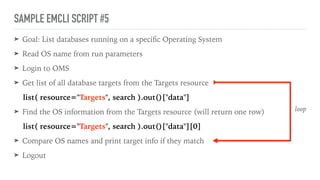 SAMPLE EMCLI SCRIPT #5
➤ Goal: List databases running on a speciﬁc Operating System
➤ Read OS name from run parameters
➤ Login to OMS
➤ Get list of all database targets from the Targets resource
list( resource="Targets", search ).out()["data"]
➤ Find the OS information from the Targets resource (will return one row)
list( resource="Targets", search ).out()["data"][0]
➤ Compare OS names and print target info if they match
➤ Logout
loop
 