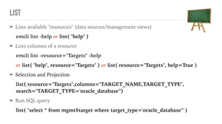 LIST
➤ Lists avaliable "resources" (data sources/management views)
emcli list -help or list( "help" )
➤ Lists columns of a resource
emcli list -resource="Targets" -help
or list( "help", resource="Targets" ) or list( resource="Targets", help=True )
➤ Selection and Projection
list( resource="Targets",columns="TARGET_NAME,TARGET_TYPE", 
search="TARGET_TYPE='oracle_database'")
➤ Run SQL query
list( "select * from mgmt$target where target_type='oracle_database'" )
 