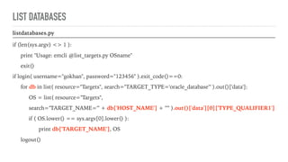 LIST DATABASES
listdatabases.py
if (len(sys.argv) <> 1 ):
print "Usage: emcli @list_targets.py OSname"
exit()
if login( username="gokhan", password="123456" ).exit_code()==0:
for db in list( resource="Targets", search="TARGET_TYPE='oracle_database'" ).out()['data']:
OS = list( resource="Targets",
search="TARGET_NAME='" + db['HOST_NAME'] + "'" ).out()['data'][0]['TYPE_QUALIFIER1']
if ( OS.lower() == sys.argv[0].lower() ):
print db['TARGET_NAME'], OS
logout()
 