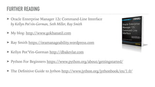 FURTHER READING
➤ Oracle Enterprise Manager 12c Command-Line Interface 
by Kellyn Pot'vin-Gorman, Seth Miller, Ray Smith
➤ My blog: http://www.gokhanatil.com
➤ Ray Smith https://oramanageability.wordpress.com
➤ Kellyn Pot’Vin-Gorman http://dbakevlar.com
➤ Python For Beginners https://www.python.org/about/gettingstarted/
➤ The Deﬁnitive Guide to Jython http://www.jython.org/jythonbook/en/1.0/
 