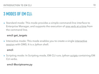 INTRODUCTION TO EM CLI
3 MODES OF EM CLI:
▸ Standard mode: This mode provides a simple command-line interface to
Enterprise Manager, and supports the execution of one verb at a time from
the command line.
emcli get_targets
▸ Interactive mode: This mode enables you to create a single interactive
session with OMS. It is a Jython shell.
emcli
▸ Scripting mode: In Scripting mode, EM CLI runs Jython scripts containing EM
CLI verbs.
emcli @scriptname.py
10
 