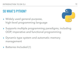 INTRODUCTION TO EM CLI
SO WHAT’S PYTHON?
▸ Widely used general-purpose,  
high-level programming language
▸ Supports multiple programming paradigms, including
OOP, imperative and functional programming
▸ Dynamic type system and automatic memory
management
▸ Batteries Included (!)
12
 