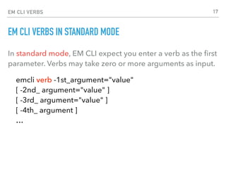 EM CLI VERBS
EM CLI VERBS IN STANDARD MODE
In standard mode, EM CLI expect you enter a verb as the ﬁrst
parameter. Verbs may take zero or more arguments as input.
emcli verb -1st_argument="value"  
[ -2nd_ argument="value" ] 
[ -3rd_ argument="value" ]  
[ -4th_ argument ] 
…
17
 