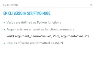EM CLI VERBS
EM CLI VERBS IN SCRIPTING MODE
▸ Verbs are deﬁned as Python functions
▸ Arguments are entered as function parameters
verb( argument_name="value", 2nd_ argument="value")
▸ Results of verbs are formatted as JSON
18
 