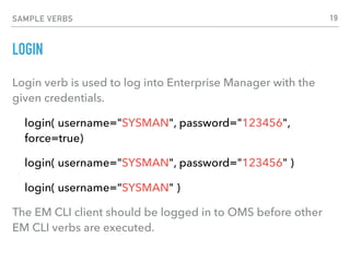 SAMPLE VERBS
LOGIN
Login verb is used to log into Enterprise Manager with the
given credentials.
login( username="SYSMAN", password="123456",
force=true)
login( username="SYSMAN", password="123456" )
login( username=“SYSMAN" )
The EM CLI client should be logged in to OMS before other
EM CLI verbs are executed.
19
 