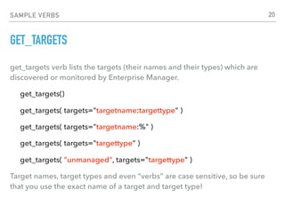 SAMPLE VERBS
GET_TARGETS
get_targets verb lists the targets (their names and their types) which are
discovered or monitored by Enterprise Manager.
get_targets()
get_targets( targets="targetname:targettype" )
get_targets( targets="targetname:%" )
get_targets( targets="targettype" )
get_targets( "unmanaged", targets="targettype" )
Target names, target types and even “verbs” are case sensitive, so be sure
that you use the exact name of a target and target type!
20
 