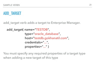 SAMPLE VERBS
ADD_TARGET
add_target verb adds a target to Enterprise Manager.
add_target( name="TESTDB", 
type="oracle_database", 
host="testdb.gokhanatil.com", 
credentials="...",  
properties="..." )
You must specify any required properties of a target type
when adding a new target of this type
21
 