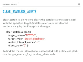 SAMPLE VERBS
CLEAR_STATELESS_ALERTS
clear_stateless_alerts verb clears the stateless alerts associated
with the speciﬁed target. Stateless alerts are not cleared
automatically by the Enterprise Manager.
clear_stateless_alerts(  
target_name="TESTDB",  
target_type="oracle_database", 
metric_internal_name="...", 
older_than="0" )
To ﬁnd the metric internal name associated with a stateless alert,
use the get_metrics_for_stateless_alerts verb.
22
 