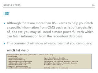SAMPLE VERBS
LIST
▸ Although there are more than 85+ verbs to help you fetch
a speciﬁc information from OMS such as list of targets, list
of jobs etc, you may still need a more powerful verb which
can fetch information from the repository database.
▸ This command will show all resources that you can query:
emcli list -help
24
 