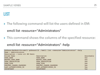 SAMPLE VERBS
LIST
▸ The following command will list the users deﬁned in EM:
emcli list -resource="Administrators"
▸ This command shows the columns of the speciﬁed resource:
emcli list -resource="Administrators" -help
25
 
