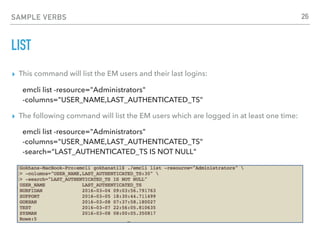 SAMPLE VERBS
LIST
▸ This command will list the EM users and their last logins:
emcli list -resource="Administrators"  
-columns="USER_NAME,LAST_AUTHENTICATED_TS"
▸ The following command will list the EM users which are logged in at least one time:
emcli list -resource="Administrators" 
-columns="USER_NAME,LAST_AUTHENTICATED_TS" 
-search=“LAST_AUTHENTICATED_TS IS NOT NULL"
26
 