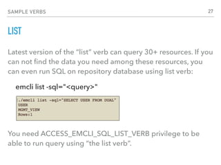 SAMPLE VERBS
LIST
Latest version of the “list” verb can query 30+ resources. If you
can not ﬁnd the data you need among these resources, you
can even run SQL on repository database using list verb:
emcli list -sql="<query>"
You need ACCESS_EMCLI_SQL_LIST_VERB privilege to be
able to run query using “the list verb”.
27
 