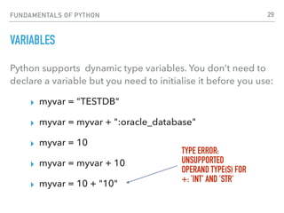 FUNDAMENTALS OF PYTHON
VARIABLES
Python supports dynamic type variables. You don’t need to
declare a variable but you need to initialise it before you use:
▸ myvar = "TESTDB"
▸ myvar = myvar + ":oracle_database"
▸ myvar = 10
▸ myvar = myvar + 10
▸ myvar = 10 + "10"
TYPE ERROR:
UNSUPPORTED
OPERAND TYPE(S) FOR  
+: 'INT' AND 'STR'
29
 