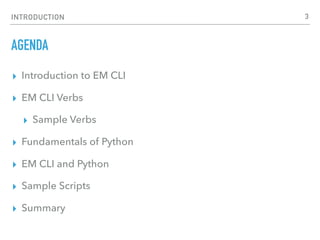 INTRODUCTION
AGENDA
▸ Introduction to EM CLI
▸ EM CLI Verbs
▸ Sample Verbs
▸ Fundamentals of Python
▸ EM CLI and Python
▸ Sample Scripts
▸ Summary
3
 
