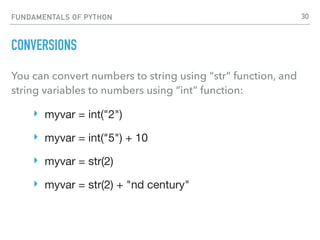 FUNDAMENTALS OF PYTHON
CONVERSIONS
You can convert numbers to string using “str” function, and
string variables to numbers using “int” function:
‣ myvar = int("2")

‣ myvar = int("5") + 10

‣ myvar = str(2)

‣ myvar = str(2) + "nd century" 
30
 