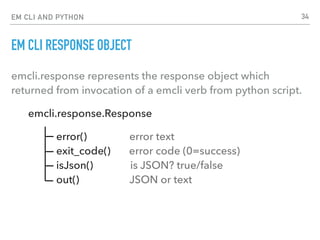 EM CLI AND PYTHON
EM CLI RESPONSE OBJECT
emcli.response represents the response object which
returned from invocation of a emcli verb from python script.
emcli.response.Response
error() error text 
exit_code() error code (0=success) 
isJson() is JSON? true/false 
out() JSON or text
34
 