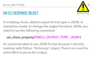 EM CLI AND PYTHON
EM CLI RESPONSE OBJECT
In scripting mode, default output format type is JSON. In
interactive mode, to change the output format to JSON, you
need to run the following command:
set_client_property('EMCLI_OUTPUT_TYPE', 'JSON')
It’s recommended to use JSON format because it directly
matches with Python “dictionary” object. There’s no need for
extra effort to parse the output.
35
 