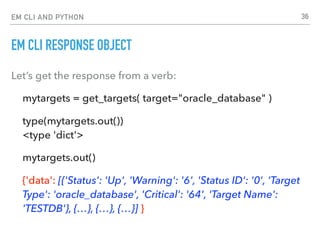 EM CLI AND PYTHON
EM CLI RESPONSE OBJECT
Let’s get the response from a verb:
mytargets = get_targets( target="oracle_database" )
type(mytargets.out()) 
<type 'dict'>
mytargets.out()
{'data': [{'Status': 'Up', 'Warning': '6', 'Status ID': '0', 'Target
Type': 'oracle_database', 'Critical': '64', 'Target Name':
'TESTDB'}, {…}, {…}, {…}] }
36
 