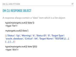 EM CLI AND PYTHON
EM CLI RESPONSE OBJECT
A response always contain a “data” item which is a list object:
type(mytargets.out()['data']) 
<type ‘list'>
mytargets.out()['data']
[ {'Status': 'Up', 'Warning': '6', 'Status ID': '0', 'Target Type':
'oracle_database', 'Critical': '64', 'Target Name': 'TESTDB'},{…},
{…}, {…} ]
type(mytargets.out()['data'][0]) 
<type 'dict'>
37
 