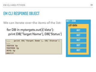 EM CLI AND PYTHON
EM CLI RESPONSE OBJECT
We can iterate over the items of the list:
for DB in mytargets.out()['data']: 
print DB['Target Name'], DB['Status']
DICT / JSON
LIST (DATA)
DICT
DICT
DICT
DICT
DICT
38
 
