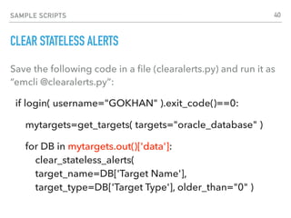 SAMPLE SCRIPTS
CLEAR STATELESS ALERTS
Save the following code in a ﬁle (clearalerts.py) and run it as
“emcli @clearalerts.py”:
if login( username="GOKHAN" ).exit_code()==0:
mytargets=get_targets( targets="oracle_database" )
for DB in mytargets.out()['data']: 
clear_stateless_alerts(  
target_name=DB['Target Name'],  
target_type=DB['Target Type'], older_than="0" )
40
 