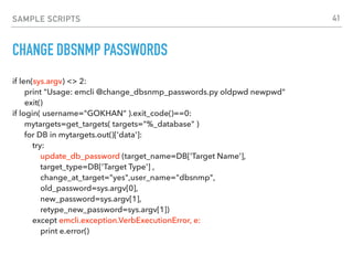 SAMPLE SCRIPTS
CHANGE DBSNMP PASSWORDS
if len(sys.argv) <> 2: 
print "Usage: emcli @change_dbsnmp_passwords.py oldpwd newpwd" 
exit() 
if login( username="GOKHAN" ).exit_code()==0: 
mytargets=get_targets( targets="%_database" ) 
for DB in mytargets.out()['data']: 
try:  
update_db_password (target_name=DB['Target Name'], 
target_type=DB['Target Type'] , 
change_at_target="yes",user_name="dbsnmp", 
old_password=sys.argv[0], 
new_password=sys.argv[1], 
retype_new_password=sys.argv[1]) 
except emcli.exception.VerbExecutionError, e: 
print e.error()
41
 