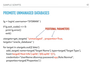 SAMPLE SCRIPTS
PROMOTE UNMANAGED DATABASES
lg = login( username="SYSMAN" )
if lg.exit_code() <> 0: 
print lg.error() 
exit()
utargets=get_targets( "unmanaged", properties=True,
targets="oracle_database" )
for target in utargets.out()['data']: 
add_target( name=target['Target Name'], type=target['Target Type'], 
host=target['Host Info'].split(';')[0].split(':')[1], 
credentials="UserName:dbsnmp;password:xyz;Role:Normal",  
properties=target['Properties'] )
POSITIONAL PARAMETERS
42
 