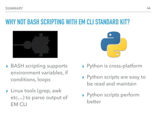 SUMMARY
WHY NOT BASH SCRIPTING WITH EM CLI STANDARD KIT?
▸ BASH scripting supports
environment variables, if
conditions, loops
▸ Linux tools (grep, awk
etc…) to parse output of
EM CLI
▸ Python is cross-platform
▸ Python scripts are easy to
be read and maintain
▸ Python scripts perform
better
44
 