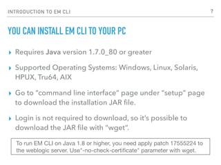 INTRODUCTION TO EM CLI
YOU CAN INSTALL EM CLI TO YOUR PC
▸ Requires Java version 1.7.0_80 or greater
▸ Supported Operating Systems: Windows, Linux, Solaris,
HPUX, Tru64, AIX
▸ Go to “command line interface” page under “setup” page
to download the installation JAR ﬁle.
▸ Login is not required to download, so it’s possible to
download the JAR ﬁle with “wget”.
To run EM CLI on Java 1.8 or higher, you need apply patch 17555224 to
the weblogic server. Use"-no-check-certiﬁcate" parameter with wget.
7
 
