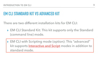 INTRODUCTION TO EM CLI
EM CLI STANDARD KIT VS ADVANCED KIT
There are two different installation kits for EM CLI:
▸ EM CLI Standard Kit: This kit supports only the Standard
(command line) mode.
▸ EM CLI with Scripting mode (option): This “advanced”
kit supports Interactive and Script modes in addition to
standard mode.
9
 