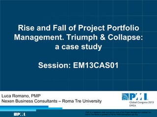 Rise and Fall of Project Portfolio
Management. Triumph & Collapse:
a case study
Session: EM13CAS01
Luca Romano, PMP
Nexen Business Consultants – Roma Tre University
“PMI” is a registered trade and service mark of the Project Management Institute, Inc.
©2013 Permission is granted to PMI for PMI® Marketplace use only.
 