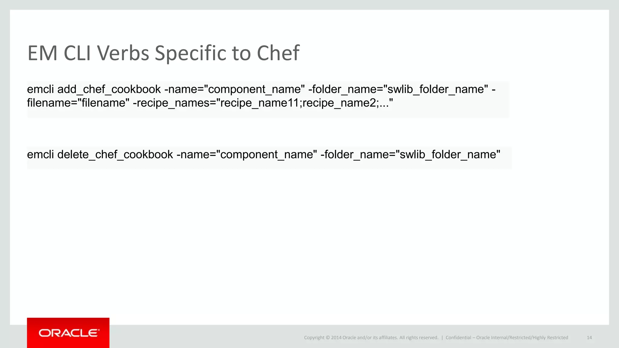 Copyright © 2014 Oracle and/or its affiliates. All rights reserved. |
EM CLI Verbs Specific to Chef
Confidential – Oracle Internal/Restricted/Highly Restricted 14
emcli add_chef_cookbook -name="component_name" -folder_name="swlib_folder_name" -
filename="filename" -recipe_names="recipe_name11;recipe_name2;..."
emcli delete_chef_cookbook -name="component_name" -folder_name="swlib_folder_name"
 
