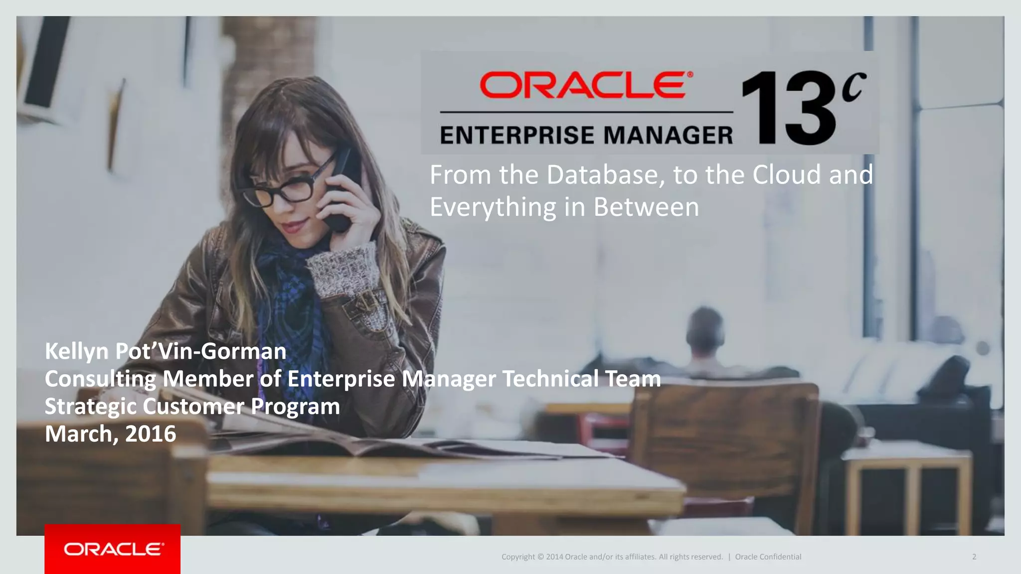 Copyright © 2014 Oracle and/or its affiliates. All rights reserved. |
Kellyn Pot’Vin-Gorman
Consulting Member of Enterprise Manager Technical Team
Strategic Customer Program
March, 2016
Oracle Confidential 2
From the Database, to the Cloud and
Everything in Between
 
