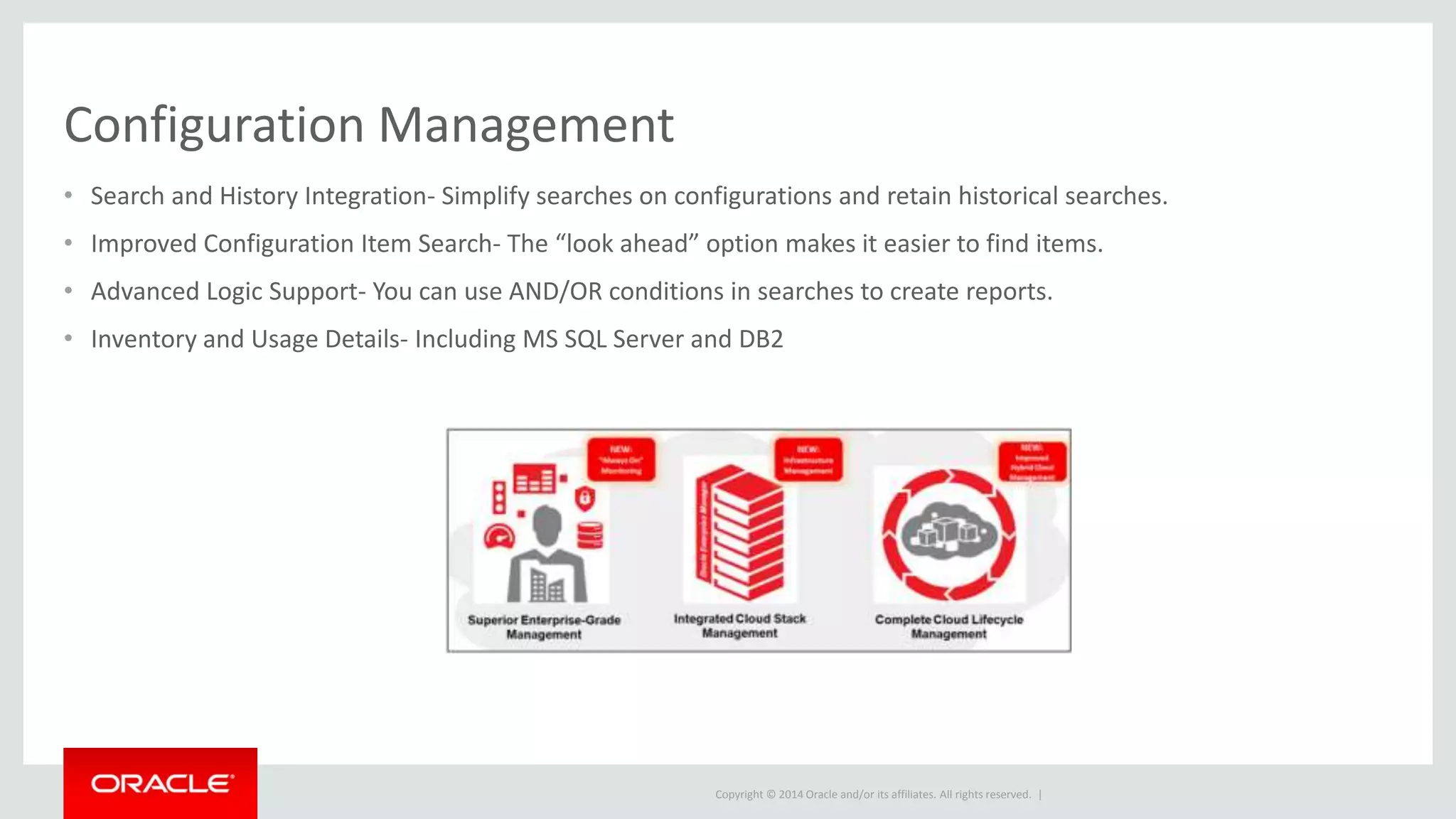 Copyright © 2014 Oracle and/or its affiliates. All rights reserved. |
Configuration Management
• Search and History Integration- Simplify searches on configurations and retain historical searches.
• Improved Configuration Item Search- The “look ahead” option makes it easier to find items.
• Advanced Logic Support- You can use AND/OR conditions in searches to create reports.
• Inventory and Usage Details- Including MS SQL Server and DB2
 