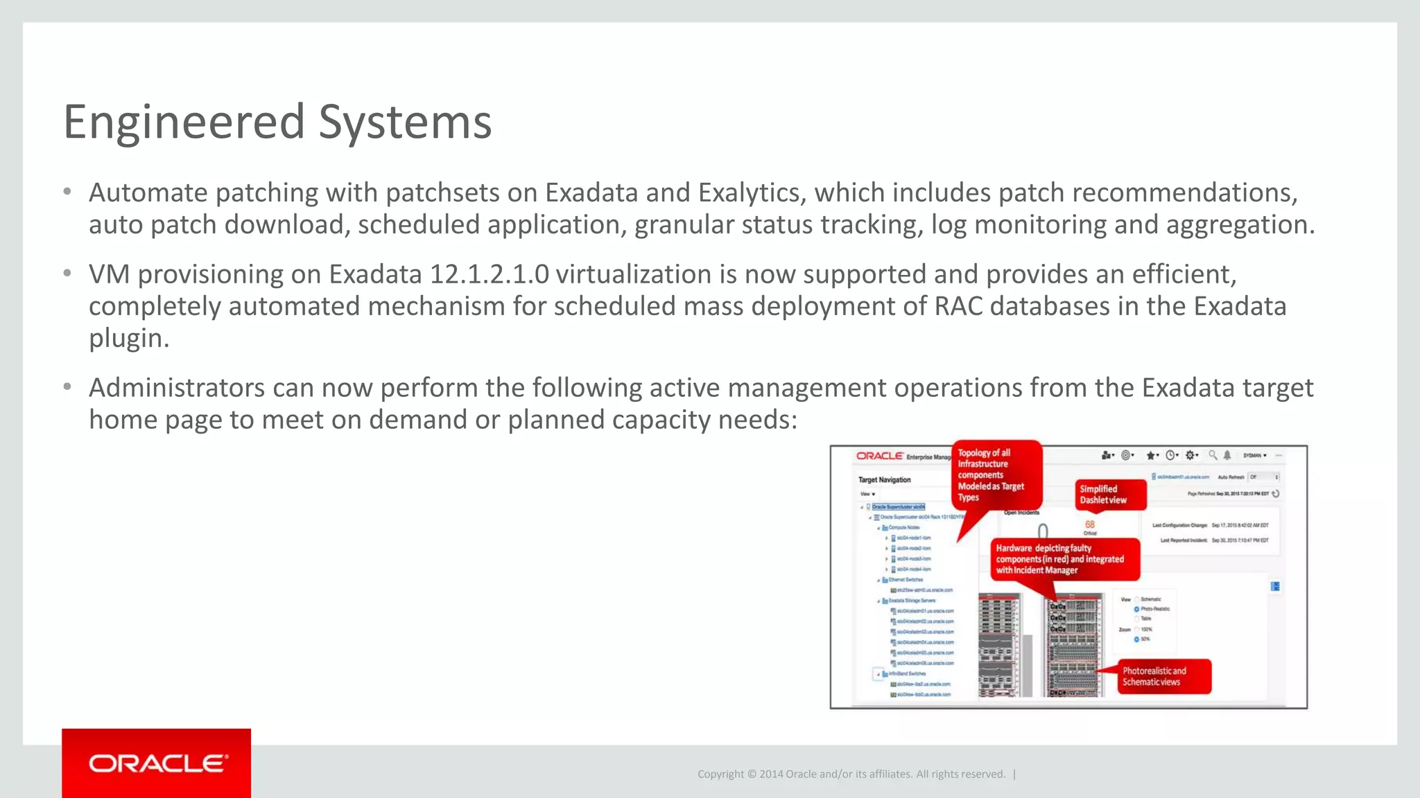 Copyright © 2014 Oracle and/or its affiliates. All rights reserved. |
Engineered Systems
• Automate patching with patchsets on Exadata and Exalytics, which includes patch recommendations,
auto patch download, scheduled application, granular status tracking, log monitoring and aggregation.
• VM provisioning on Exadata 12.1.2.1.0 virtualization is now supported and provides an efficient,
completely automated mechanism for scheduled mass deployment of RAC databases in the Exadata
plugin.
• Administrators can now perform the following active management operations from the Exadata target
home page to meet on demand or planned capacity needs:
 