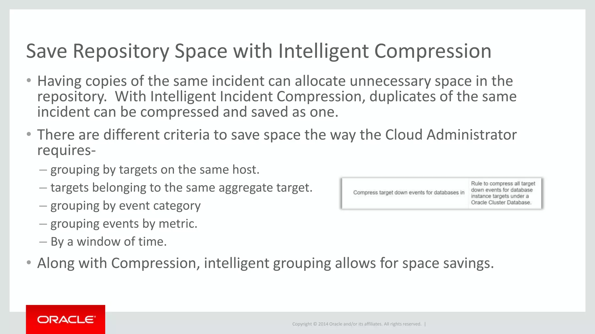 Copyright © 2014 Oracle and/or its affiliates. All rights reserved. |
Save Repository Space with Intelligent Compression
• Having copies of the same incident can allocate unnecessary space in the
repository. With Intelligent Incident Compression, duplicates of the same
incident can be compressed and saved as one.
• There are different criteria to save space the way the Cloud Administrator
requires-
– grouping by targets on the same host.
– targets belonging to the same aggregate target.
– grouping by event category
– grouping events by metric.
– By a window of time.
• Along with Compression, intelligent grouping allows for space savings.
 
