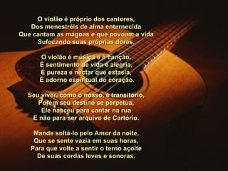 O violão é próprio dos cantores, Dos menestréis de alma enternecida Que cantam as mágoas e que povoam a vida Sufocando suas próprias dores.   O violão é música e é canção, É sentimento de vida e alegria, É pureza e néctar que extasia,   É adorno espiritual do coração.   Seu viver, como o nosso, é transitório, Porém seu destino se perpetua, Ele nasceu para cantar na rua E não para ser arquivo de Cartório.   Mande soltá-lo pelo Amor da noite, Que se sente vazia em suas horas, Para que volte a sentir o terno açoite De suas cordas leves e sonoras. 